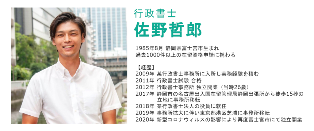 行政書士佐野哲郎
1985年8月静岡県富士宮市生まれ
過去1000件以上の在留資格申請に携わる。
【経歴】
2009年某行政書士事務所に入所し、実務経験を積む
2011年行政書士試験合格
2012年行政書士事務所独立開業（当時26歳）
2017年静岡市の名古屋出入国在留管理局静岡出張所から徒歩15秒の立地に事務所移転
2018年某行政書士法人の役員に就任
2019年事務所拡大に伴い東京都港区芝浦に事務所移転
2020年新型コロナウィルスの影響により再度静岡県富士宮市にて独立開業