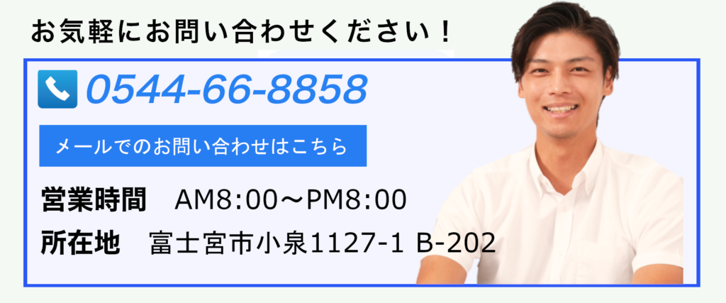 お気軽にお問合せください！TEL:0544-66-8858
メールでのお問い合わせはこちら
営業時間AM8：00～PM8：00
所在地：静岡県富士宮市小泉1127-1B-202